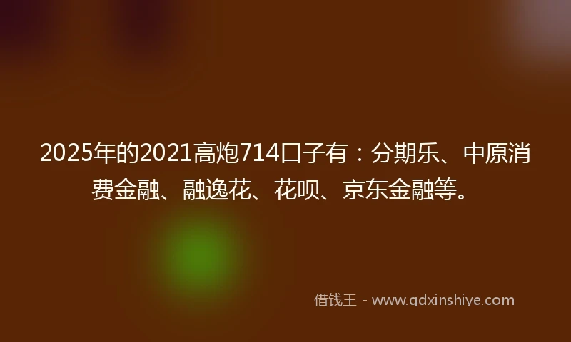 2025年的2021高炮714口子有：分期乐、中原消费金融、融逸花、花呗、京东金融等。