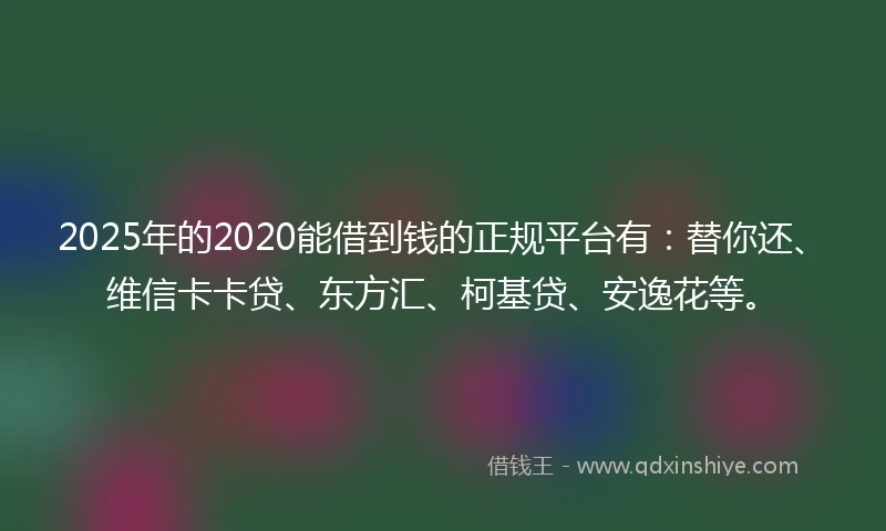 2025年的2020能借到钱的正规平台有：替你还、维信卡卡贷、东方汇、柯基贷、安逸花等。
