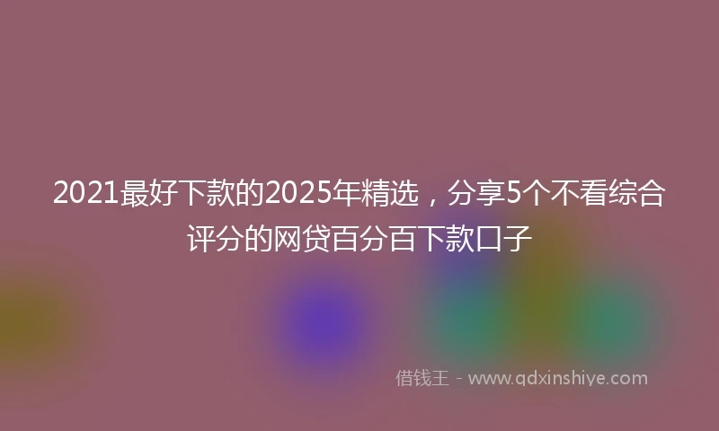 2021最好下款的2025年精选，分享5个不看综合评分的网贷百分百下款口子