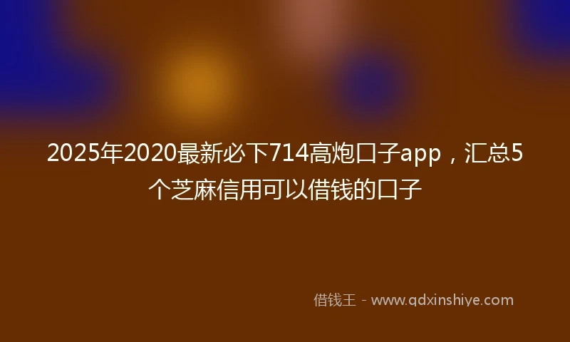 2025年2020最新必下714高炮口子app，汇总5个芝麻信用可以借钱的口子