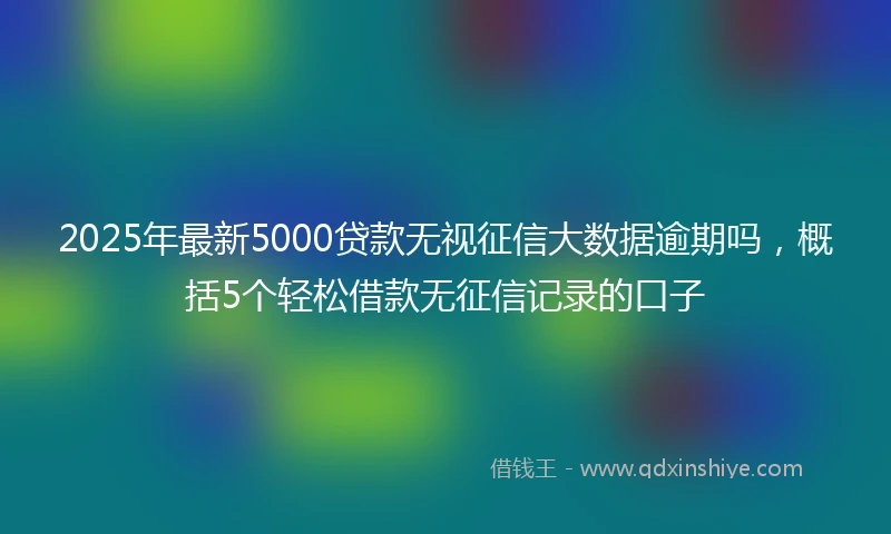 2025年最新5000贷款无视征信大数据逾期吗，概括5个轻松借款无征信记录的口子