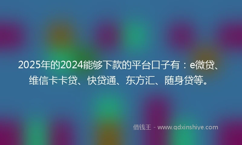 2025年的2024能够下款的平台口子有：e微贷、维信卡卡贷、快贷通、东方汇、随身贷等。
