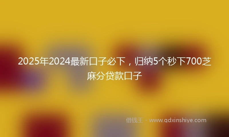 2025年2024最新口子必下，归纳5个秒下700芝麻分贷款口子