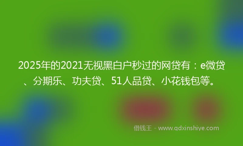 2025年的2021无视黑白户秒过的网贷有：e微贷、分期乐、功夫贷、51人品贷、小花钱包等。