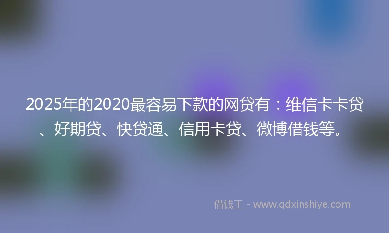 2025年的2020最容易下款的网贷有：维信卡卡贷、好期贷、快贷通、信用卡贷、微博借钱等。