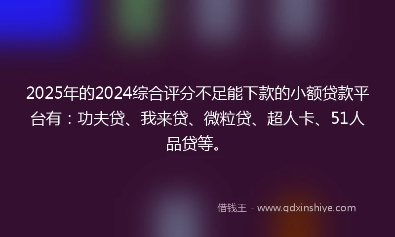 2025年的2024综合评分不足能下款的小额贷款平台有：功夫贷、我来贷、微粒贷、超人卡、51人品贷等。