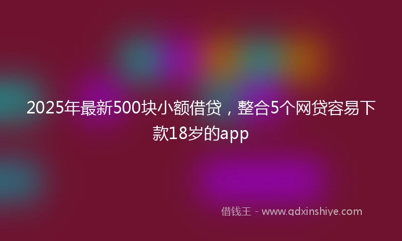 2025年最新500块小额借贷，整合5个网贷容易下款18岁的app
