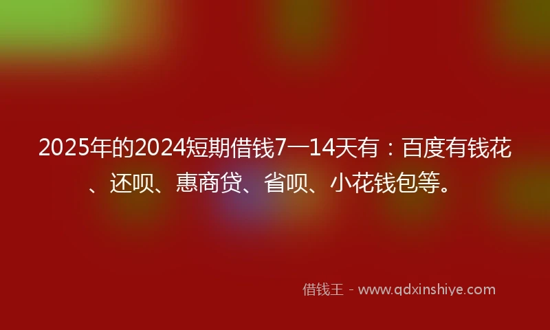 2025年的2024短期借钱7一14天有：百度有钱花、还呗、惠商贷、省呗、小花钱包等。