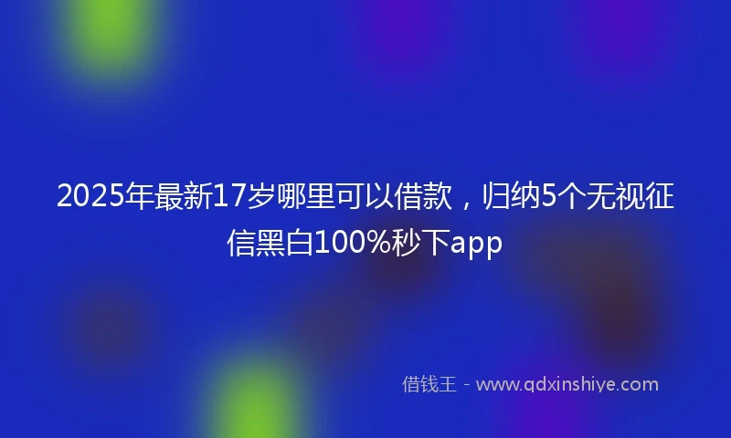 2025年最新17岁哪里可以借款，归纳5个无视征信黑白100%秒下app