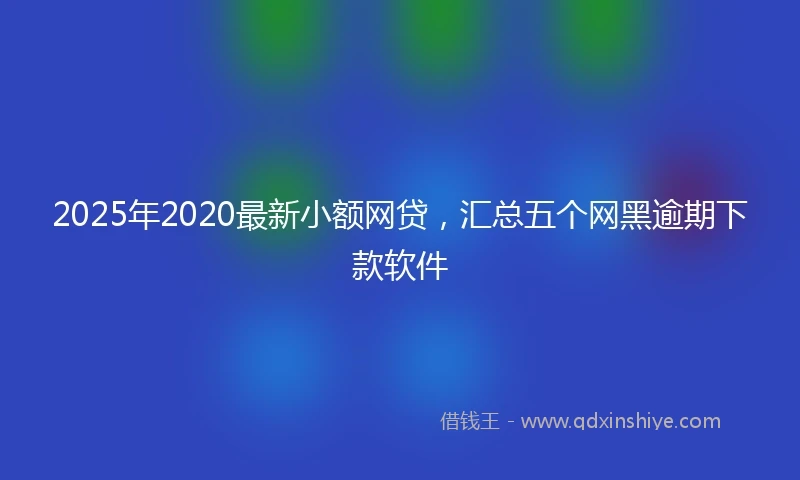 2025年2020最新小额网贷，汇总五个网黑逾期下款软件