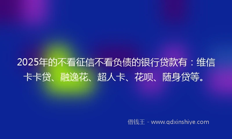 2025年的不看征信不看负债的银行贷款有：维信卡卡贷、融逸花、超人卡、花呗、随身贷等。