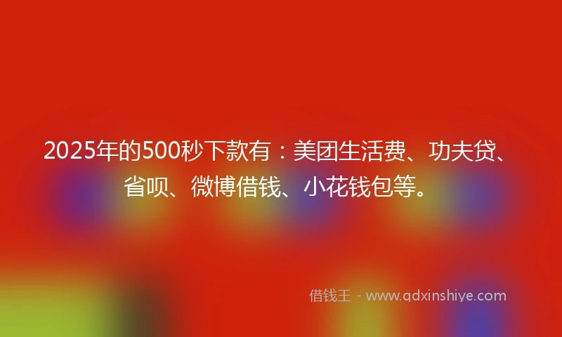 2025年的500秒下款有：美团生活费、功夫贷、省呗、微博借钱、小花钱包等。
