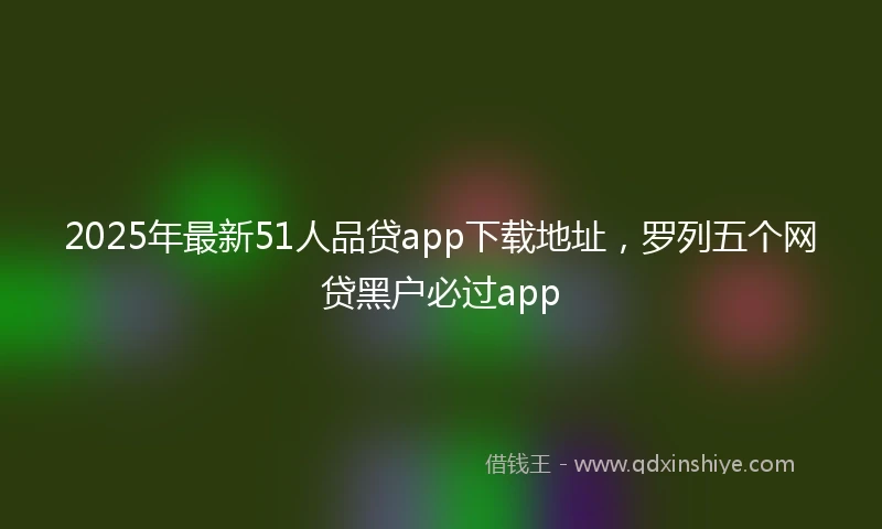 2025年最新51人品贷app下载地址，罗列五个网贷黑户必过app