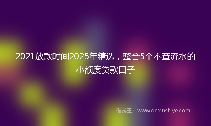 2021放款时间2025年精选，整合5个不查流水的小额度贷款口子