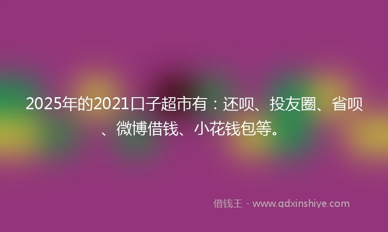 2025年的2021口子超市有：还呗、投友圈、省呗、微博借钱、小花钱包等。