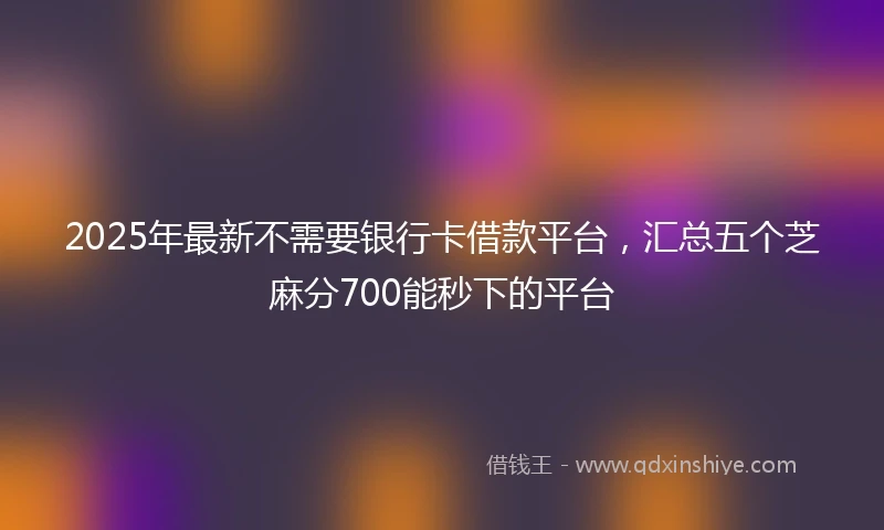 2025年最新不需要银行卡借款平台，汇总五个芝麻分700能秒下的平台