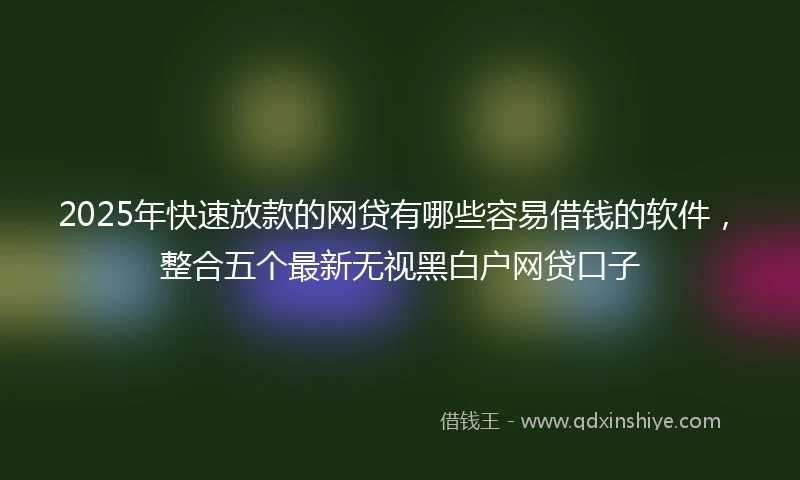 2025年快速放款的网贷有哪些容易借钱的软件，整合五个最新无视黑白户网贷口子