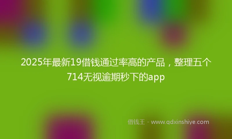 2025年最新19借钱通过率高的产品，整理五个714无视逾期秒下的app