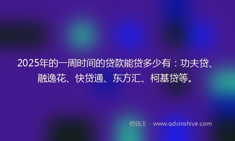 2025年的一周时间的贷款能贷多少有：功夫贷、融逸花、快贷通、东方汇、柯基贷等。