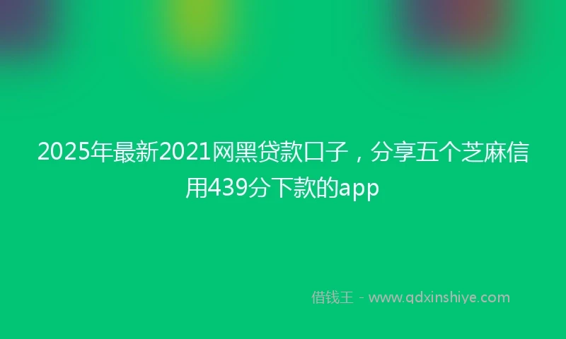 2025年最新2021网黑贷款口子，分享五个芝麻信用439分下款的app