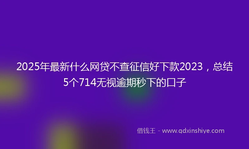 2025年最新什么网贷不查征信好下款2023，总结5个714无视逾期秒下的口子