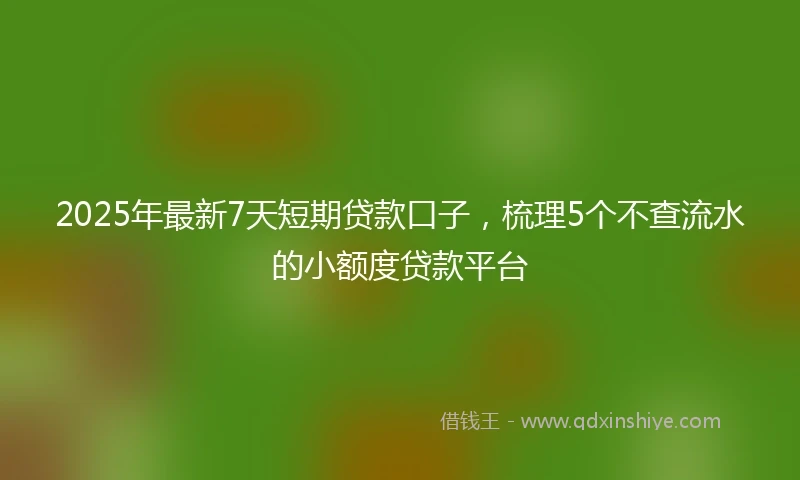 2025年最新7天短期贷款口子，梳理5个不查流水的小额度贷款平台
