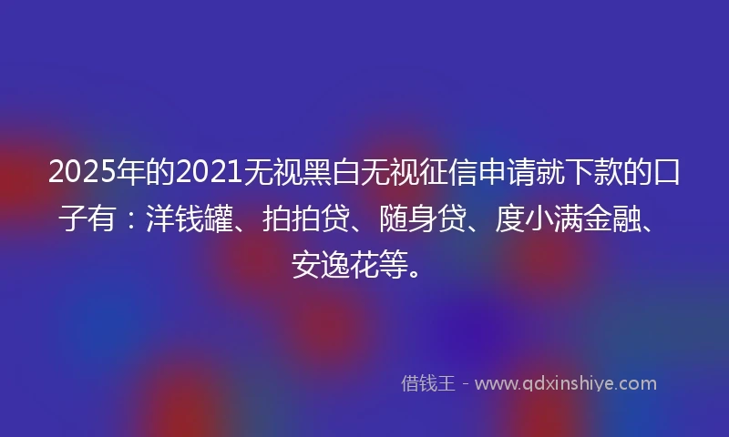 2025年的2021无视黑白无视征信申请就下款的口子有：洋钱罐、拍拍贷、随身贷、度小满金融、安逸花等。
