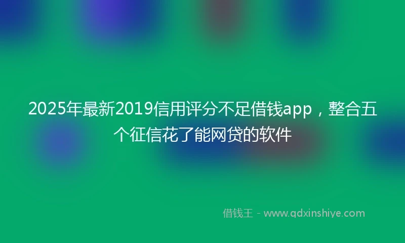 2025年最新2019信用评分不足借钱app，整合五个征信花了能网贷的软件
