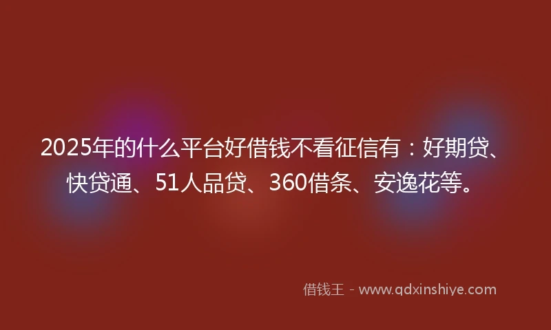 2025年的什么平台好借钱不看征信有：好期贷、快贷通、51人品贷、360借条、安逸花等。