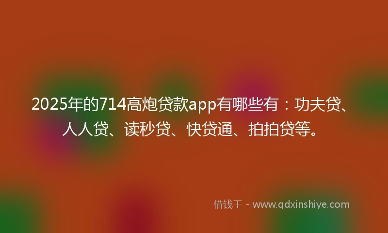 2025年的714高炮贷款app有哪些有：功夫贷、人人贷、读秒贷、快贷通、拍拍贷等。