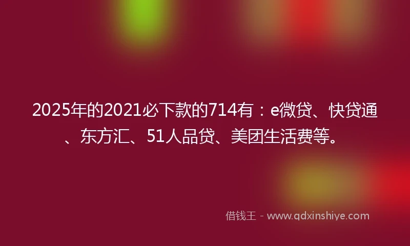 2025年的2021必下款的714有：e微贷、快贷通、东方汇、51人品贷、美团生活费等。