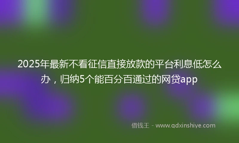 2025年最新不看征信直接放款的平台利息低怎么办，归纳5个能百分百通过的网贷app