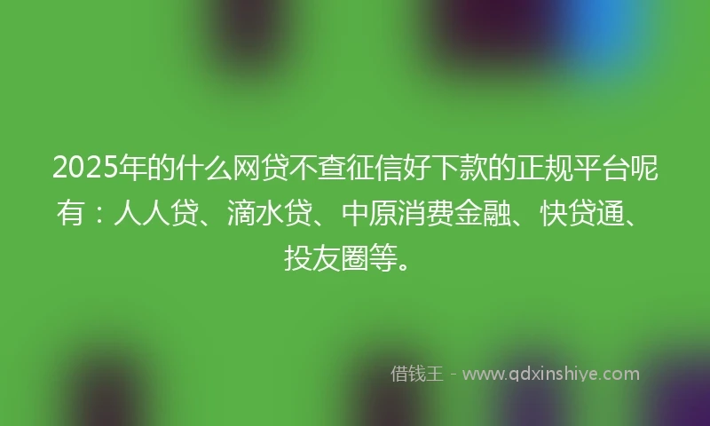 2025年的什么网贷不查征信好下款的正规平台呢有：人人贷、滴水贷、中原消费金融、快贷通、投友圈等。