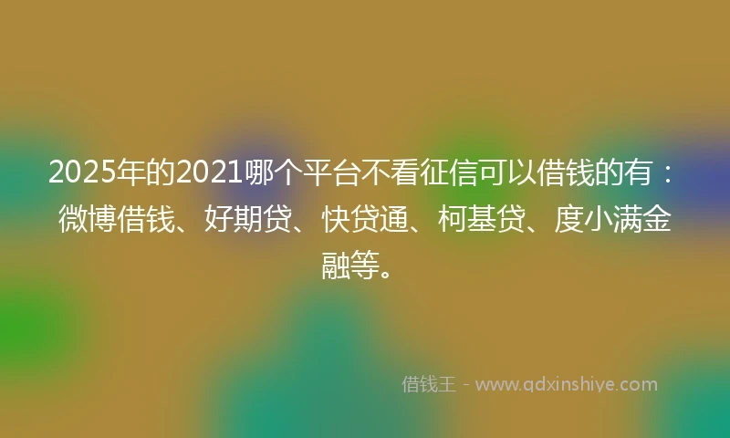 2025年的2021哪个平台不看征信可以借钱的有：微博借钱、好期贷、快贷通、柯基贷、度小满金融等。
