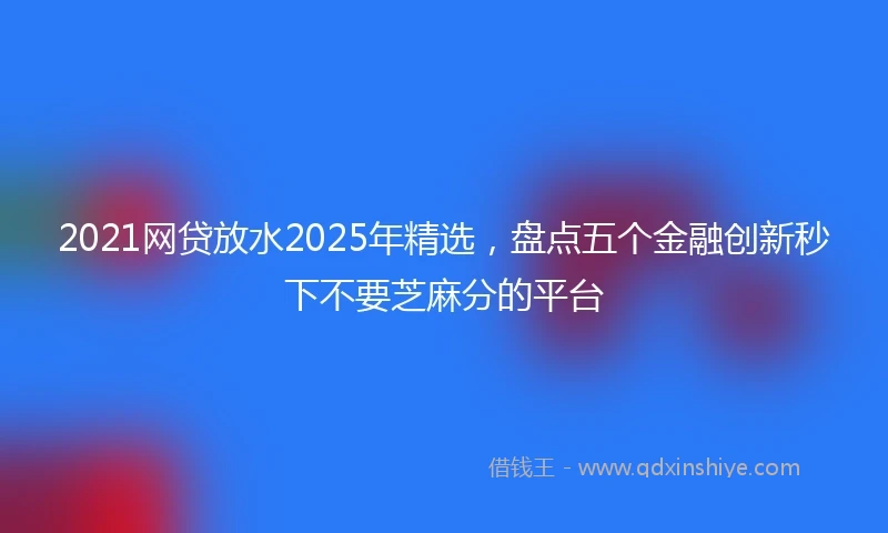 2021网贷放水2025年精选，盘点五个金融创新秒下不要芝麻分的平台
