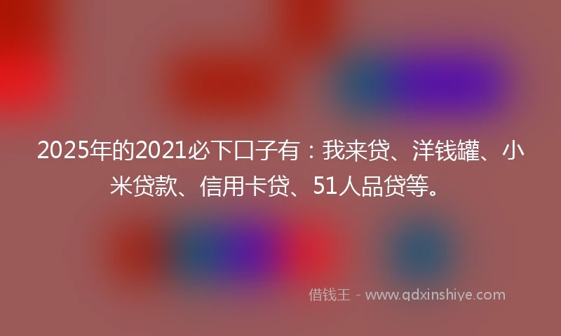 2025年的2021必下口子有：我来贷、洋钱罐、小米贷款、信用卡贷、51人品贷等。