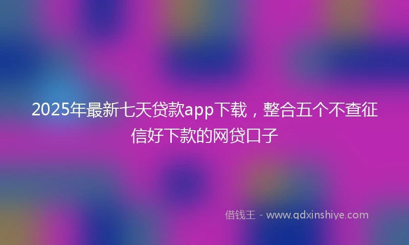 2025年最新七天贷款app下载，整合五个不查征信好下款的网贷口子