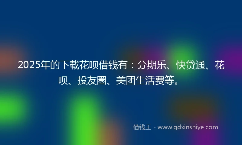 2025年的下载花呗借钱有：分期乐、快贷通、花呗、投友圈、美团生活费等。
