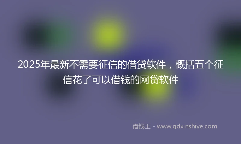 2025年最新不需要征信的借贷软件，概括五个征信花了可以借钱的网贷软件