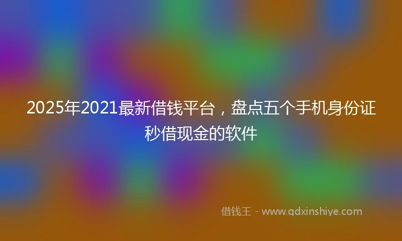 2025年2021最新借钱平台，盘点五个手机身份证秒借现金的软件