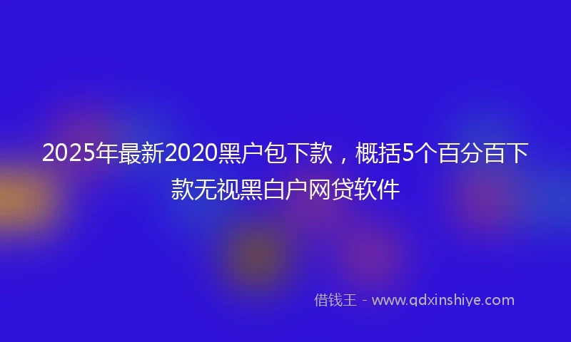 2025年最新2020黑户包下款，概括5个百分百下款无视黑白户网贷软件