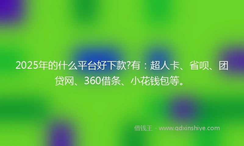 2025年的什么平台好下款?有：超人卡、省呗、团贷网、360借条、小花钱包等。