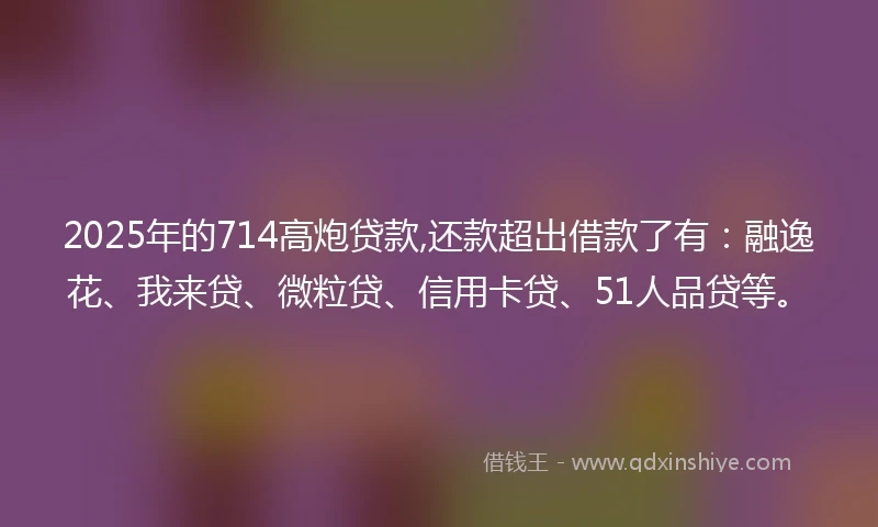 2025年的714高炮贷款,还款超出借款了有：融逸花、我来贷、微粒贷、信用卡贷、51人品贷等。