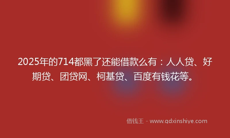 2025年的714都黑了还能借款么有：人人贷、好期贷、团贷网、柯基贷、百度有钱花等。