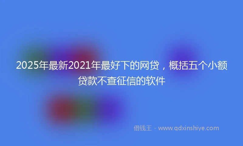 2025年最新2021年最好下的网贷，概括五个小额贷款不查征信的软件