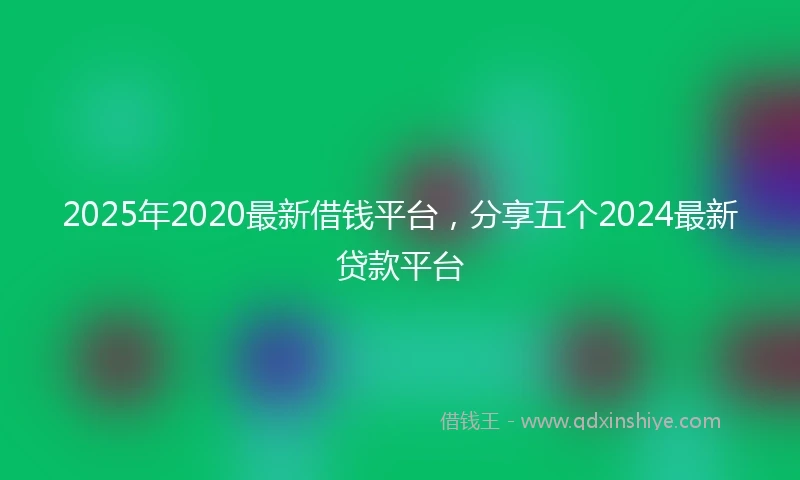 2025年2020最新借钱平台，分享五个2024最新贷款平台