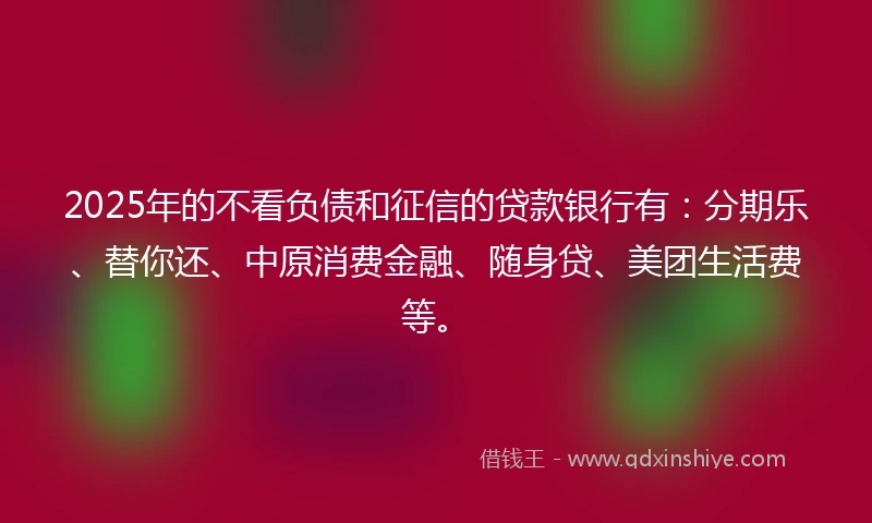 2025年的不看负债和征信的贷款银行有：分期乐、替你还、中原消费金融、随身贷、美团生活费等。