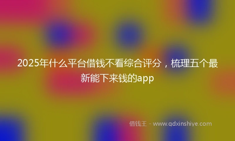 2025年什么平台借钱不看综合评分，梳理五个最新能下来钱的app