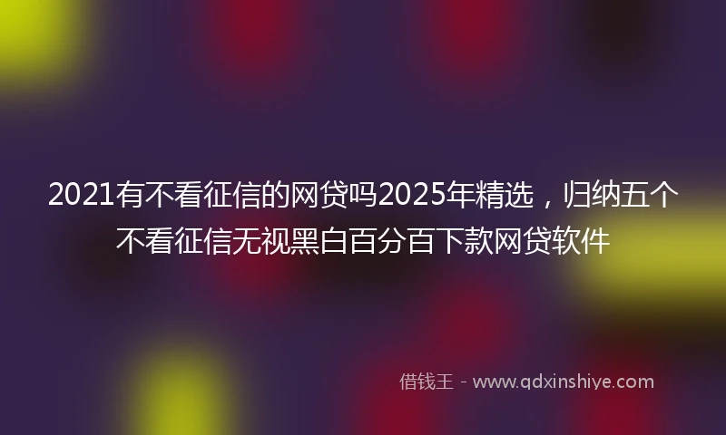 2021有不看征信的网贷吗2025年精选，归纳五个不看征信无视黑白百分百下款网贷软件
