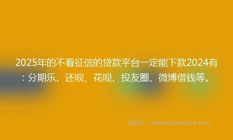 2025年的不看征信的贷款平台一定能下款2024有：分期乐、还呗、花呗、投友圈、微博借钱等。